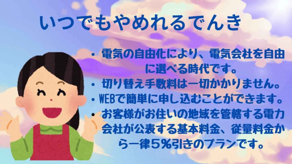 いつでもやめれる電気「電気の自由化により、電気会社を自由に選べる時代です。
切り替え手数料は一切かかりません。
WEBで簡単に申し込むことができます。
お客様がお住いの地域を管轄する電力会社が公表する基本料金、従量料金から一律５％引きのプランです。
」